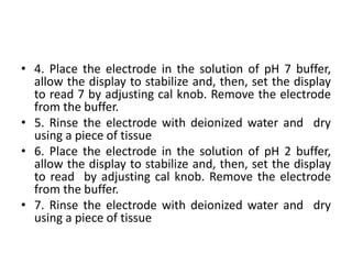 • 4. Place the electrode in the solution of pH 7 buffer,
allow the display to stabilize and, then, set the display
to read 7 by adjusting cal knob. Remove the electrode
from the buffer.
• 5. Rinse the electrode with deionized water and dry
using a piece of tissue
• 6. Place the electrode in the solution of pH 2 buffer,
allow the display to stabilize and, then, set the display
to read by adjusting cal knob. Remove the electrode
from the buffer.
• 7. Rinse the electrode with deionized water and dry
using a piece of tissue
 