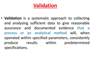 `
Validation
• Validation is a systematic approach to collecting
and analysing sufficient data to give reasonable
assurance and documented evidence that a
process or an analytical method will, when
operated within specified parameters, consistently
produce results within predetermined
specifications.
 