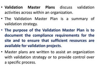 • Validation Master Plans discuss validation
activities across within an organization.
• The Validation Master Plan is a summary of
validation strategy.
• The purpose of the Validation Master Plan is to
document the compliance requirements for the
site and to ensure that sufficient resources are
available for validation projects.
• Master plans are written to assist an organization
with validation strategy or to provide control over
a specific process.
 