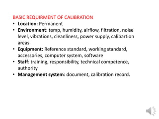 BASIC REQUIRMENT OF CALIBRATION
• Location: Permanent
• Environment: temp, humidity, airflow, filtration, noise
level, vibrations, cleanliness, power supply, calibartion
areas
• Equipment: Reference standard, working standard,
accessories, computer system, software
• Staff: training, responsibility, technical competence,
authority
• Management system: document, calibration record.
 
