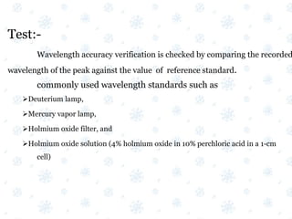 Test:-
Wavelength accuracy verification is checked by comparing the recorded
wavelength of the peak against the value of reference standard.
commonly used wavelength standards such as
Deuterium lamp,
Mercury vapor lamp,
Holmium oxide filter, and
Holmium oxide solution (4% holmium oxide in 10% perchloric acid in a 1-cm
cell)
 