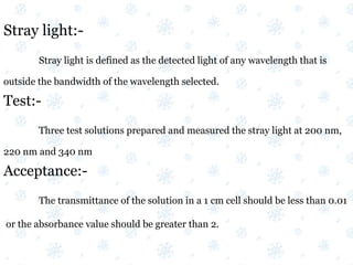 Stray light:-
Stray light is defined as the detected light of any wavelength that is
outside the bandwidth of the wavelength selected.
Test:-
Three test solutions prepared and measured the stray light at 200 nm,
220 nm and 340 nm
Acceptance:-
The transmittance of the solution in a 1 cm cell should be less than 0.01
or the absorbance value should be greater than 2.
 
