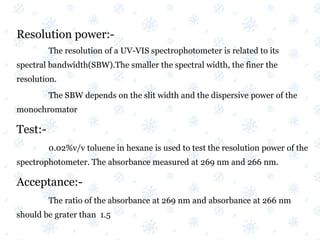 Resolution power:-
The resolution of a UV-VIS spectrophotometer is related to its
spectral bandwidth(SBW).The smaller the spectral width, the finer the
resolution.
The SBW depends on the slit width and the dispersive power of the
monochromator
Test:-
0.02%v/v toluene in hexane is used to test the resolution power of the
spectrophotometer. The absorbance measured at 269 nm and 266 nm.
Acceptance:-
The ratio of the absorbance at 269 nm and absorbance at 266 nm
should be grater than 1.5
 