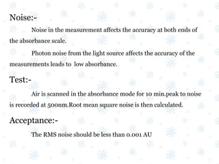 Noise:-
Noise in the measurement affects the accuracy at both ends of
the absorbance scale.
Photon noise from the light source affects the accuracy of the
measurements leads to low absorbance.
Test:-
Air is scanned in the absorbance mode for 10 min.peak to noise
is recorded at 500nm.Root mean square noise is then calculated.
Acceptance:-
The RMS noise should be less than 0.001 AU
 