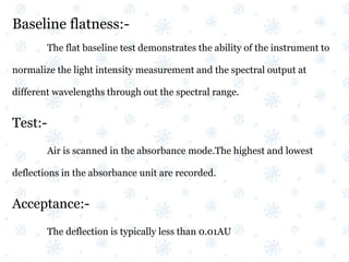 Baseline flatness:-
The flat baseline test demonstrates the ability of the instrument to
normalize the light intensity measurement and the spectral output at
different wavelengths through out the spectral range.
Test:-
Air is scanned in the absorbance mode.The highest and lowest
deflections in the absorbance unit are recorded.
Acceptance:-
The deflection is typically less than 0.01AU
 