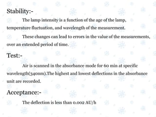 Stability:-
The lamp intensity is a function of the age of the lamp,
temperature fluctuation, and wavelength of the measurement.
These changes can lead to errors in the value of the measurements,
over an extended period of time.
Test:-
Air is scanned in the absorbance mode for 60 min at specific
wavelength(340nm).The highest and lowest deflections in the absorbance
unit are recorded.
Acceptance:-
The deflection is less than 0.002 AU/h
 