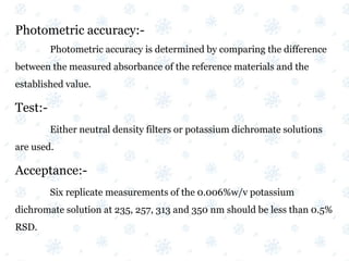 Photometric accuracy:-
Photometric accuracy is determined by comparing the difference
between the measured absorbance of the reference materials and the
established value.
Test:-
Either neutral density filters or potassium dichromate solutions
are used.
Acceptance:-
Six replicate measurements of the 0.006%w/v potassium
dichromate solution at 235, 257, 313 and 350 nm should be less than 0.5%
RSD.
 
