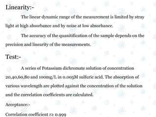 Linearity:-
The linear dynamic range of the measurement is limited by stray
light at high absorbance and by noise at low absorbance.
The accuracy of the quanitification of the sample depends on the
precision and linearity of the measurements.
Test:-
A series of Potassium dichromate solution of concentration
20,40,60,80 and 100mg/L in 0.005M sulfuric acid. The absorption of
various wavelength are plotted against the concentration of the solution
and the correlation coefficients are calculated.
Acceptance:-
Correlation coefficient r≥ 0.999
 