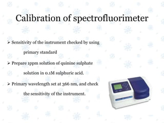 Calibration of spectrofluorimeter
 Sensitivity of the instrument checked by using
primary standard
 Prepare 1ppm solution of quinine sulphate
solution in 0.1M sulphuric acid.
 Primary wavelength set at 366 nm, and check
the sensitivity of the instrument.
 