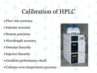 Calibration of HPLC
Flow rate accuracy
Injector accuracy
System precision
Wavelength accuracy
Detector linearity
Injector linearity
Gradient performance check
Column oven temperature accuracy
 