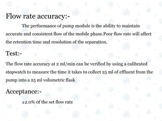 Flow rate accuracy:-
The perfoemance of pump module is the ability to maintain
accurate and consistent flow of the mobile phase.Poor flow rate will affect
the retention time and resolution of the separation.
Test:-
The flow rate accuracy at 2 ml/min can be verified by using a calibrated
stopwatch to measure the time it takes to collect 25 ml of effluent from the
pump into a 25 ml volumetric flask
Acceptance:-
±2.0% 0f the set flow rate
 