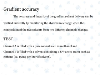 Gradient accuracy
The accuracy and linearity of the gradient solvent delivery can be
verified indirectly by monitoring the absorbance change when the
composition of the two solvents from two different channels changes.
TEST
Channel A is filled with a pure solvent such as methanol and
Channel B is filled with a solvent containing a UV-active tracer such as
caffeine (ca. 15 mg per liter of solvent).
 