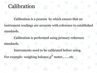 Calibration
Calibration is a process by which ensure that an
instrument readings are accurate with reference to established
standards.
Calibration is performed using primary reference
standards.
Instruments need to be calibrated before using.
For example- weighing balance,p
H
meter,…….etc
 