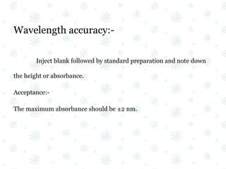 Wavelength accuracy:-
Inject blank followed by standard preparation and note down
the height or absorbance.
Acceptance:-
The maximum absorbance should be ±2 nm.
 