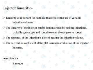 Injector linearity:-
 Linearity is important for methods that require the use of variable
injection volumes.
 The linearity of the injector can be demonstrated by making injections,
typically 5,10,20,50 and 100 μl to cover the range 0 to 100 μl.
 The response of the injection is plotted against the injection volume.
 The correlation coefficient of the plot is used in evaluation of the injector
linearity.
Acceptance:-
R≥0.999
 