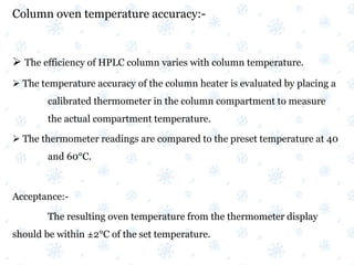 Column oven temperature accuracy:-
 The efficiency of HPLC column varies with column temperature.
 The temperature accuracy of the column heater is evaluated by placing a
calibrated thermometer in the column compartment to measure
the actual compartment temperature.
 The thermometer readings are compared to the preset temperature at 40
and 60°C.
Acceptance:-
The resulting oven temperature from the thermometer display
should be within ±2°C of the set temperature.
 