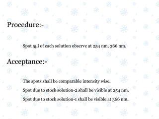 Procedure:-
Spot 5μl of each solution observe at 254 nm, 366 nm.
Acceptance:-
The spots shall be comparable intensity wise.
Spot due to stock solution-2 shall be visible at 254 nm.
Spot due to stock solution-1 shall be visible at 366 nm.
 