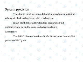 System precision
Transfer 20 ml of methanol,Ethanol and acetone into 100 ml
volumetric flask and make up with ethyl acetate.
Inject blank followed by standard preparation in 6
replicates.Note down the areas and retention times.
Acceptance
The %RSD of retention time should be not more than 1.0% &
peak area NMT 5.0%
 