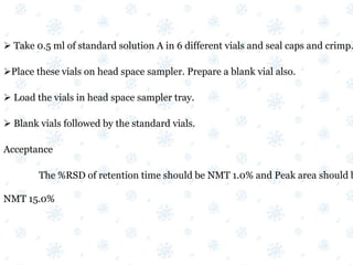  Take 0.5 ml of standard solution A in 6 different vials and seal caps and crimp.
Place these vials on head space sampler. Prepare a blank vial also.
 Load the vials in head space sampler tray.
 Blank vials followed by the standard vials.
Acceptance
The %RSD of retention time should be NMT 1.0% and Peak area should b
NMT 15.0%
 