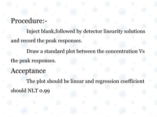Procedure:-
Inject blank,followed by detector linearity solutions
and record the peak responses.
Draw a standard plot between the concentration Vs
the peak responses.
Acceptance
The plot should be linear and regression coefficient
should NLT 0.99
 
