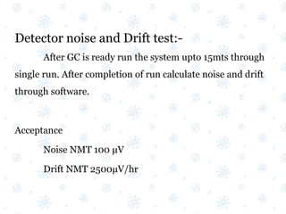 Detector noise and Drift test:-
After GC is ready run the system upto 15mts through
single run. After completion of run calculate noise and drift
through software.
Acceptance
Noise NMT 100 μV
Drift NMT 2500μV/hr
 