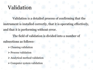 Validation
Validation is a detailed process of confirming that the
instrument is installed correctly, that it is operating effectively,
and that it is performing without error.
The field of validation is divided into a number of
subsections as follows-
 Cleaning validation
 Process validation
 Analytical method validation
 Computer system validation
 