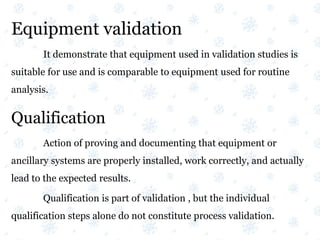 Equipment validation
It demonstrate that equipment used in validation studies is
suitable for use and is comparable to equipment used for routine
analysis.
Qualification
Action of proving and documenting that equipment or
ancillary systems are properly installed, work correctly, and actually
lead to the expected results.
Qualification is part of validation , but the individual
qualification steps alone do not constitute process validation.
 