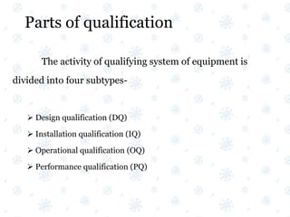 Parts of qualification
The activity of qualifying system of equipment is
divided into four subtypes-
 Design qualification (DQ)
 Installation qualification (IQ)
 Operational qualification (OQ)
 Performance qualification (PQ)
 