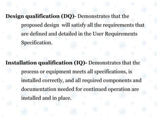 Design qualification (DQ)- Demonstrates that the
proposed design will satisfy all the requirements that
are defined and detailed in the User Requirements
Specification.
Installation qualification (IQ)- Demonstrates that the
process or equipment meets all specifications, is
installed correctly, and all required components and
documentation needed for continued operation are
installed and in place.
 