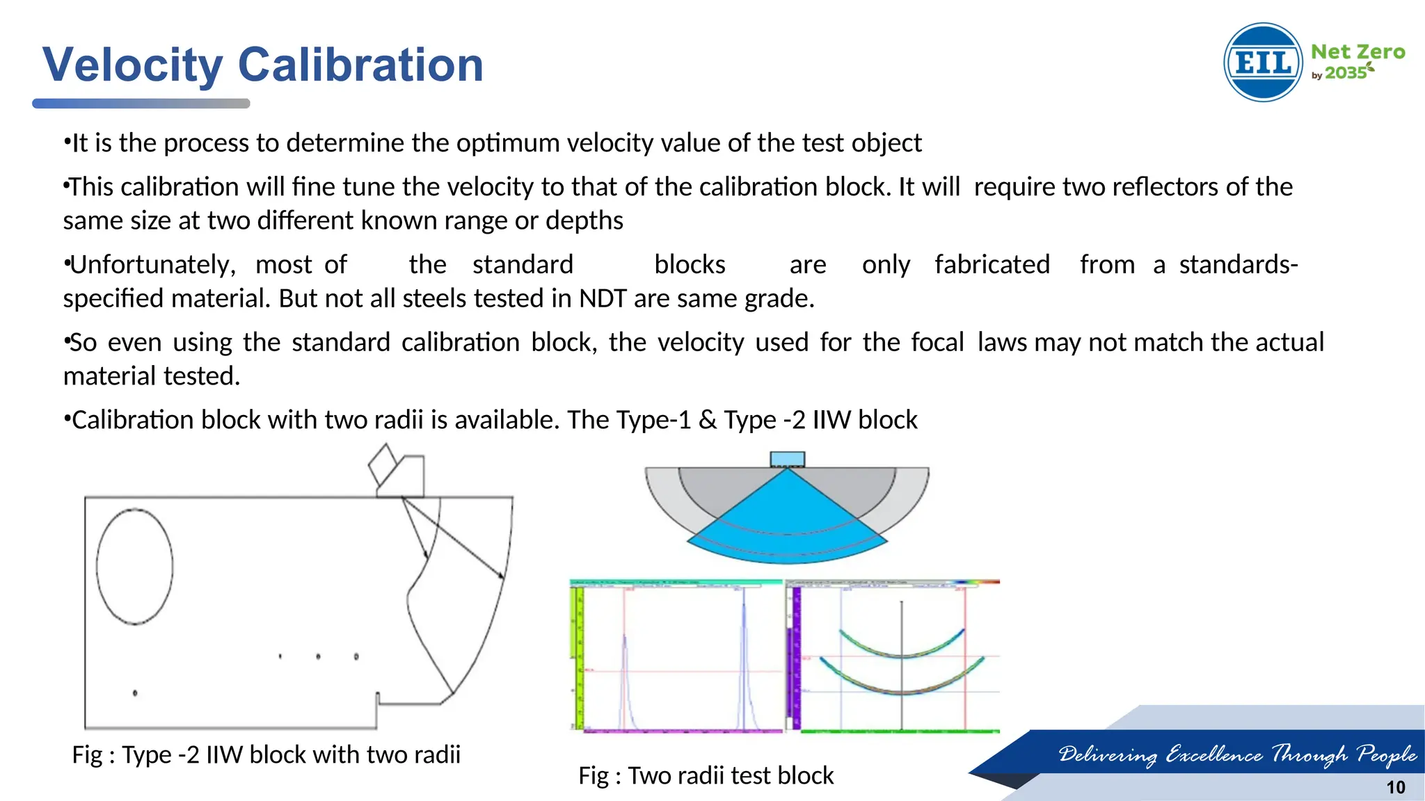 Delivering Excellence Through People
10
•It is the process to determine the optimum velocity value of the test object
•This calibration will fine tune the velocity to that of the calibration block. It will require two reflectors of the
same size at two different known range or depths
•Unfortunately, most of the standard blocks are only fabricated from a standards-
specified material. But not all steels tested in NDT are same grade.
•So even using the standard calibration block, the velocity used for the focal laws may not match the actual
material tested.
•Calibration block with two radii is available. The Type-1 & Type -2 IIW block
Velocity Calibration
Fig : Type -2 IIW block with two radii
Fig : Two radii test block
 