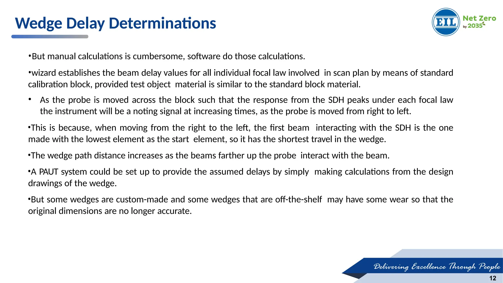 Delivering Excellence Through People
12
Wedge Delay Determinations
•But manual calculations is cumbersome, software do those calculations.
•wizard establishes the beam delay values for all individual focal law involved in scan plan by means of standard
calibration block, provided test object material is similar to the standard block material.
• As the probe is moved across the block such that the response from the SDH peaks under each focal law
the instrument will be a noting signal at increasing times, as the probe is moved from right to left.
•This is because, when moving from the right to the left, the first beam interacting with the SDH is the one
made with the lowest element as the start element, so it has the shortest travel in the wedge.
•The wedge path distance increases as the beams farther up the probe interact with the beam.
•A PAUT system could be set up to provide the assumed delays by simply making calculations from the design
drawings of the wedge.
•But some wedges are custom-made and some wedges that are off-the-shelf may have some wear so that the
original dimensions are no longer accurate.
 