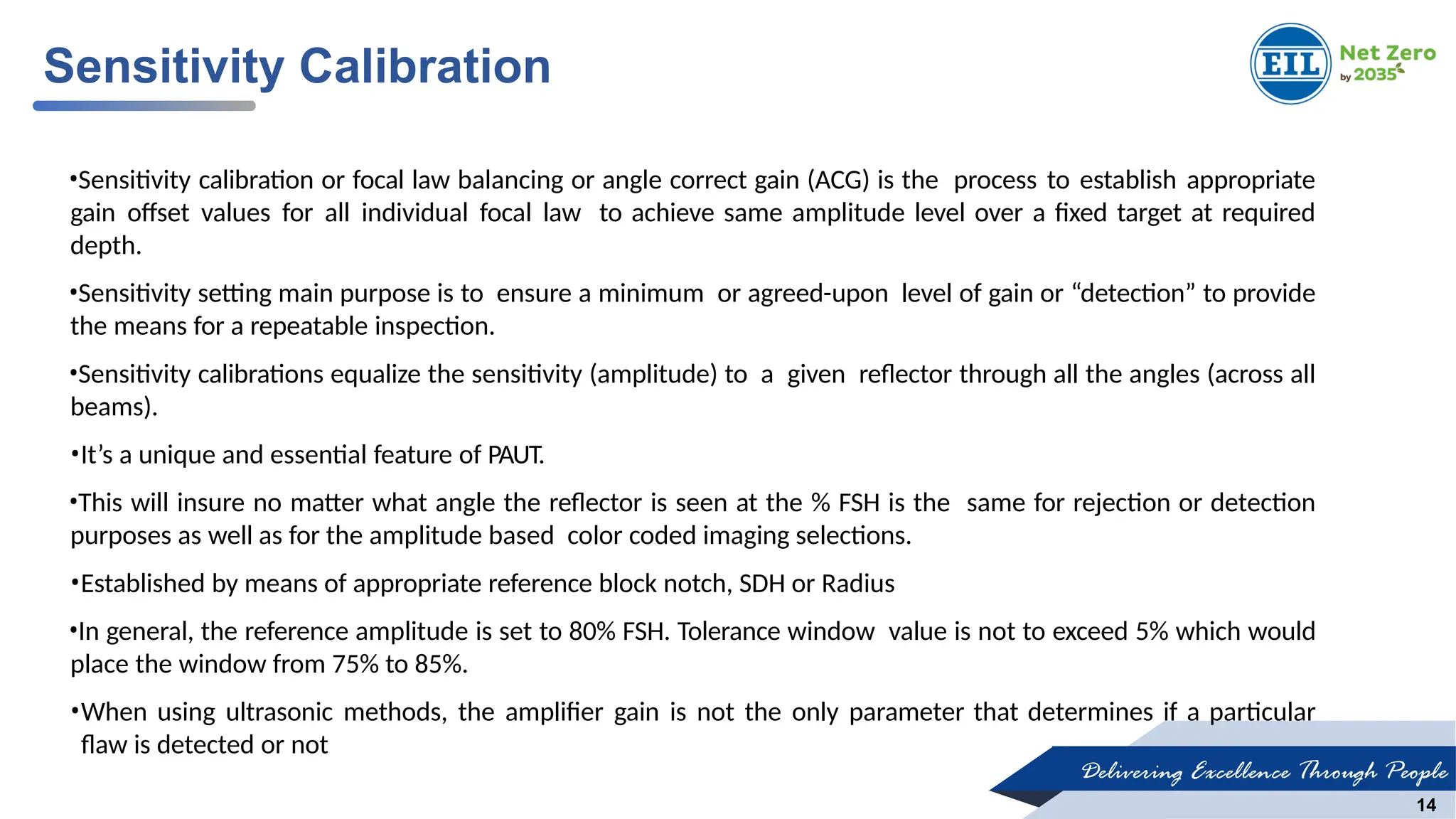Delivering Excellence Through People
14
Sensitivity Calibration
•Sensitivity calibration or focal law balancing or angle correct gain (ACG) is the process to establish appropriate
gain offset values for all individual focal law to achieve same amplitude level over a fixed target at required
depth.
•Sensitivity setting main purpose is to ensure a minimum or agreed-upon level of gain or “detection” to provide
the means for a repeatable inspection.
•Sensitivity calibrations equalize the sensitivity (amplitude) to a given reflector through all the angles (across all
beams).
•It’s a unique and essential feature of PAUT.
•This will insure no matter what angle the reflector is seen at the % FSH is the same for rejection or detection
purposes as well as for the amplitude based color coded imaging selections.
•Established by means of appropriate reference block notch, SDH or Radius
•In general, the reference amplitude is set to 80% FSH. Tolerance window value is not to exceed 5% which would
place the window from 75% to 85%.
•When using ultrasonic methods, the amplifier gain is not the only parameter that determines if a particular
flaw is detected or not
 