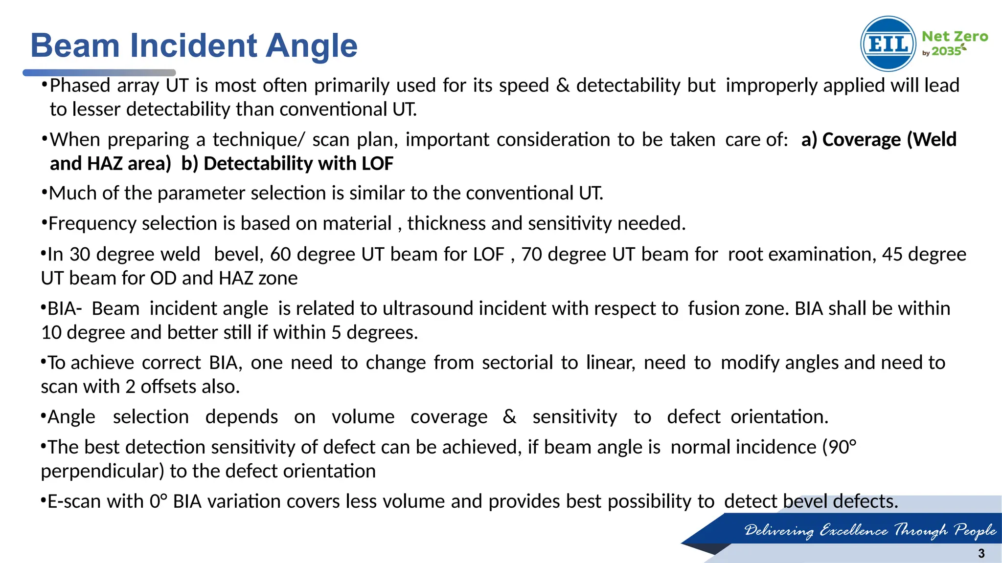 Delivering Excellence Through People
3
•Phased array UT is most often primarily used for its speed & detectability but improperly applied will lead
to lesser detectability than conventional UT.
•When preparing a technique/ scan plan, important consideration to be taken care of: a) Coverage (Weld
and HAZ area) b) Detectability with LOF
•Much of the parameter selection is similar to the conventional UT.
•Frequency selection is based on material , thickness and sensitivity needed.
•In 30 degree weld bevel, 60 degree UT beam for LOF , 70 degree UT beam for root examination, 45 degree
UT beam for OD and HAZ zone
•BIA- Beam incident angle is related to ultrasound incident with respect to fusion zone. BIA shall be within
10 degree and better still if within 5 degrees.
•To achieve correct BIA, one need to change from sectorial to linear, need to modify angles and need to
scan with 2 offsets also.
•Angle selection depends on volume coverage & sensitivity to defect orientation.
•The best detection sensitivity of defect can be achieved, if beam angle is normal incidence (90°
perpendicular) to the defect orientation
•E-scan with 0° BIA variation covers less volume and provides best possibility to detect bevel defects.
Beam Incident Angle
 