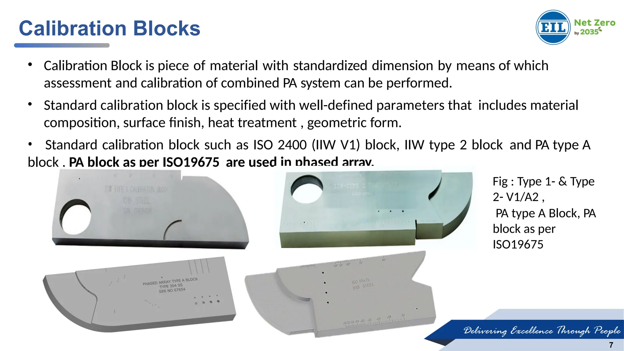 Delivering Excellence Through People
7
• Calibration Block is piece of material with standardized dimension by means of which
assessment and calibration of combined PA system can be performed.
• Standard calibration block is specified with well-defined parameters that includes material
composition, surface finish, heat treatment , geometric form.
• Standard calibration block such as ISO 2400 (IIW V1) block, IIW type 2 block and PA type A
block , PA block as per ISO19675 are used in phased array.
Calibration Blocks
Fig : Type 1- & Type
2- V1/A2 ,
PA type A Block, PA
block as per
ISO19675
 