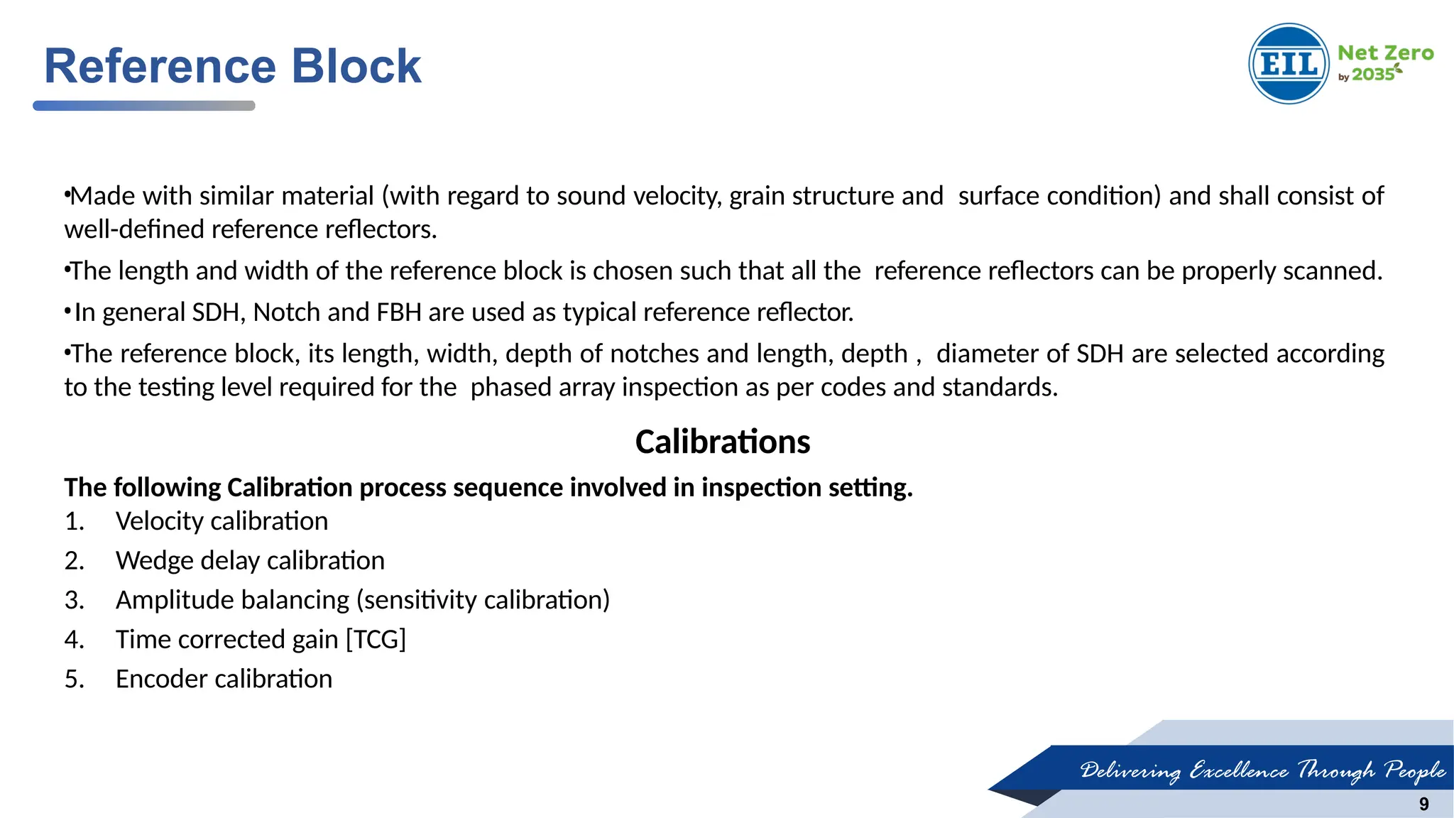 Delivering Excellence Through People
9
•Made with similar material (with regard to sound velocity, grain structure and surface condition) and shall consist of
well-defined reference reflectors.
•The length and width of the reference block is chosen such that all the reference reflectors can be properly scanned.
•In general SDH, Notch and FBH are used as typical reference reflector.
•The reference block, its length, width, depth of notches and length, depth , diameter of SDH are selected according
to the testing level required for the phased array inspection as per codes and standards.
Calibrations
The following Calibration process sequence involved in inspection setting.
1. Velocity calibration
2. Wedge delay calibration
3. Amplitude balancing (sensitivity calibration)
4. Time corrected gain [TCG]
5. Encoder calibration
Reference Block
 