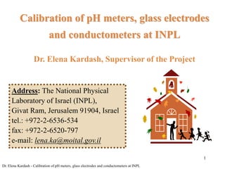 1
Calibration of pH meters, glass electrodes
and conductometers at INPL
Dr. Elena Kardash, Supervisor of the Project
Address: The National Physical
Laboratory of Israel (INPL),
Givat Ram, Jerusalem 91904, Israel
tel.: +972-2-6536-534
fax: +972-2-6520-797
e-mail: lena.ka@moital.gov.il
Dr. Elena Kardash - Calibration of pH meters, glass electrodes and conductometers at INPL
 