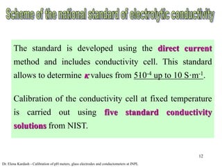 12
The standard is developed using the direct current
method and includes conductivity cell. This standard
allows to determine  values from 5ּ10-4 up to 10 S·m-1.
Calibration of the conductivity cell at fixed temperature
is carried out using five standard conductivity
solutions from NIST.
Dr. Elena Kardash - Calibration of pH meters, glass electrodes and conductometers at INPL
 