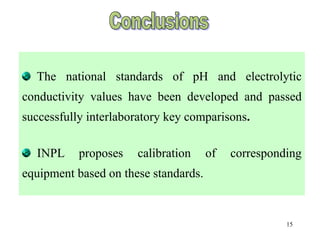15
The national standards of pH and electrolytic
conductivity values have been developed and passed
successfully interlaboratory key comparisons.
INPL proposes calibration of corresponding
equipment based on these standards.
 