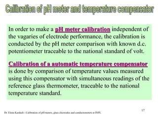 17
In order to make a pH meter calibration independent of
the vagaries of electrode performance, the calibration is
conducted by the pH meter comparison with known d.c.
potentiometer traceable to the national standard of volt.
Calibration of a automatic temperature compensator
is done by comparison of temperature values measured
using this compensator with simultaneous readings of the
reference glass thermometer, traceable to the national
temperature standard.
Dr. Elena Kardash - Calibration of pH meters, glass electrodes and conductometers at INPL
 
