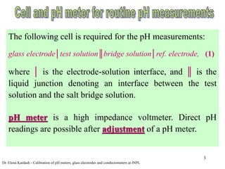 3
The following cell is required for the pH measurements:
glass electrode│test solution║bridge solution│ref. electrode, (1)
where │ is the electrode-solution interface, and ║ is the
liquid junction denoting an interface between the test
solution and the salt bridge solution.
pH meter is a high impedance voltmeter. Direct pH
readings are possible after adjustment of a pH meter.
Dr. Elena Kardash - Calibration of pH meters, glass electrodes and conductometers at INPL
 