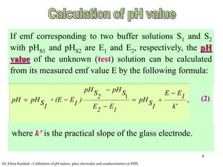 4
If emf corresponding to two buffer solutions S1 and S2
with pHS1 and pHS2 are E1 and E2, respectively, the pH
value of the unknown (test) solution can be calculated
from its measured emf value E by the following formula:
1
,
2
+
2 1
pH pH
S S E E1
pH pH (E E ) pH
S 1 S
E E k'
1 1

 
  

where k' is the practical slope of the glass electrode.
Dr. Elena Kardash - Calibration of pH meters, glass electrodes and conductometers at INPL
(2)
 