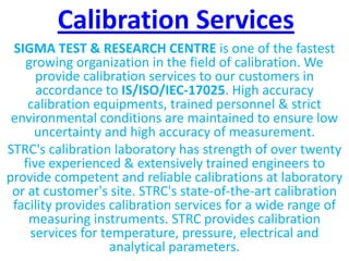 Calibration Services
SIGMA TEST & RESEARCH CENTRE is one of the fastest
growing organization in the field of calibration. We
provide calibration services to our customers in
accordance to IS/ISO/IEC-17025. High accuracy
calibration equipments, trained personnel & strict
environmental conditions are maintained to ensure low
uncertainty and high accuracy of measurement.
STRC's calibration laboratory has strength of over twenty
five experienced & extensively trained engineers to
provide competent and reliable calibrations at laboratory
or at customer's site. STRC's state-of-the-art calibration
facility provides calibration services for a wide range of
measuring instruments. STRC provides calibration
services for temperature, pressure, electrical and
analytical parameters.
 