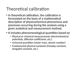 Theoretical calibration
• In theoretical calibration, the calibration is
formulated on the basis of a mathematical
description of physicochemical phenomena and
processes occurring during the analysis using a
given analytical and measurement method.
• It includes phenomenological quantities based on
• Physical or chemical measurements (electrochemical
potentials, diffusion coefficients, etc.)
• Universal quantities (molar mass, atomic number)
• Fundamental physical constants (Faraday constant,
Avogadro constant, etc.)
 