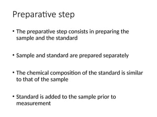 Preparative step
• The preparative step consists in preparing the
sample and the standard
• Sample and standard are prepared separately
• The chemical composition of the standard is similar
to that of the sample
• Standard is added to the sample prior to
measurement
 