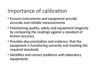 Importance of calibration
• Ensures instruments and equipment provide
accurate and reliable measurements
• Maintaining quality, safety and equipment longevity
by comparing the readings against a standard of
known accuracy
• Provides documentation and evidence that the
equipment is functioning correctly and meeting the
required standards
• Identifies and correct problems with laboratory
equipments
 