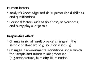 Human factors
• analyst’s knowledge and skills, professional abilities
and qualifications
• Personal factors such as tiredness, nervousness,
and hurry play a large role
Preparative effect
• Change in signal result physical changes in the
sample or standard (e.g. solution viscosity)
• Changes in environmental conditions under which
the sample and standard are processed
(e.g.temperature, humidity, illumination)
 