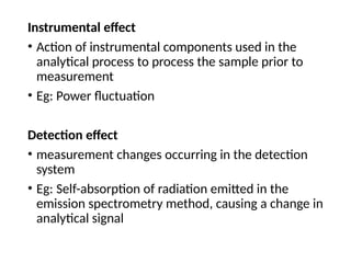 Instrumental effect
• Action of instrumental components used in the
analytical process to process the sample prior to
measurement
• Eg: Power fluctuation
Detection effect
• measurement changes occurring in the detection
system
• Eg: Self-absorption of radiation emitted in the
emission spectrometry method, causing a change in
analytical signal
 