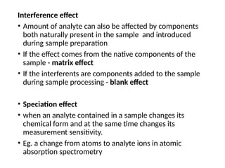 Interference effect
• Amount of analyte can also be affected by components
both naturally present in the sample and introduced
during sample preparation
• If the effect comes from the native components of the
sample - matrix effect
• If the interferents are components added to the sample
during sample processing - blank effect
• Speciation effect
• when an analyte contained in a sample changes its
chemical form and at the same time changes its
measurement sensitivity.
• Eg. a change from atoms to analyte ions in atomic
absorption spectrometry
 