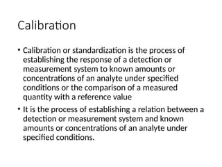 Calibration
• Calibration or standardization is the process of
establishing the response of a detection or
measurement system to known amounts or
concentrations of an analyte under specified
conditions or the comparison of a measured
quantity with a reference value
• It is the process of establishing a relation between a
detection or measurement system and known
amounts or concentrations of an analyte under
specified conditions.
 
