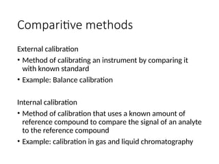 Comparitive methods
External calibration
• Method of calibrating an instrument by comparing it
with known standard
• Example: Balance calibration
Internal calibration
• Method of calibration that uses a known amount of
reference compound to compare the signal of an analyte
to the reference compound
• Example: calibration in gas and liquid chromatography
 